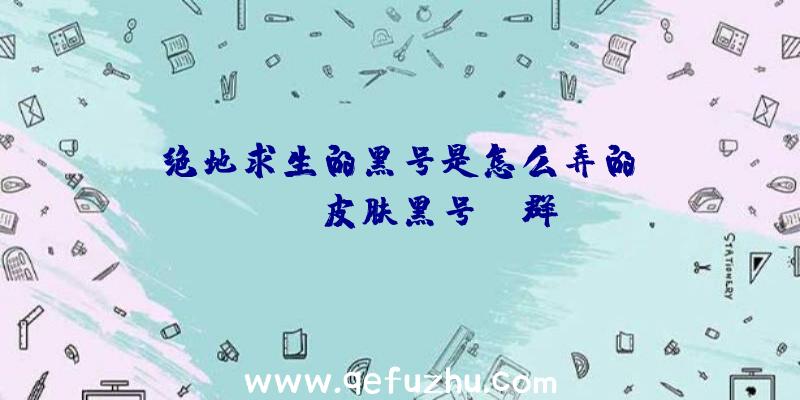 「绝地求生的黑号是怎么弄的」|PUBG皮肤黑号QQ群